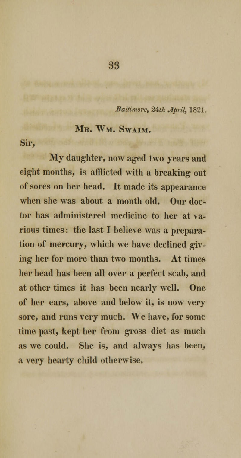 Baltimore, 24th April, 1821. Mr. Wm. Swaim. Sir, My daughter, now aged two years and eight months, is afflicted with a breaking out of sores on her head. It made its appearance when she was about a month old. Our doc- tor has administered medicine to her at va- rious times: the last I believe was a prepara- tion of mercury, which we have declined giv- ing her for more than two months. At times her head has been all over a perfect scab, and at other times it has been nearly well. One of her ears, above and below it, is now very sore, and runs very much. We have, for some time past, kept her from gross diet as much as we could. She is, and always has been, a very hearty child otherwise.