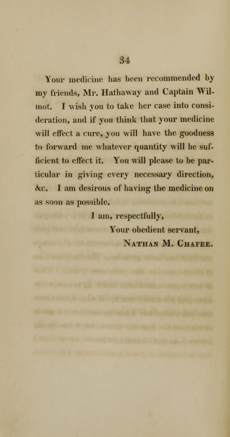 Your medicine lias been recommended by my friends, Mr. Hathaway and Captain Wil- mot. I wish you to take her case into consi- deration, and if you think that your medicine will effect a cure, you will have the goodness to forward me whatever quantity will be suf- ficient to effect it. You will please to be par- ticular in giving every necessary direction, &c. I am desirous of having the medicine on as soon as possible. I am, respectfully, Your obedient servant, Nathan M. Chafee.