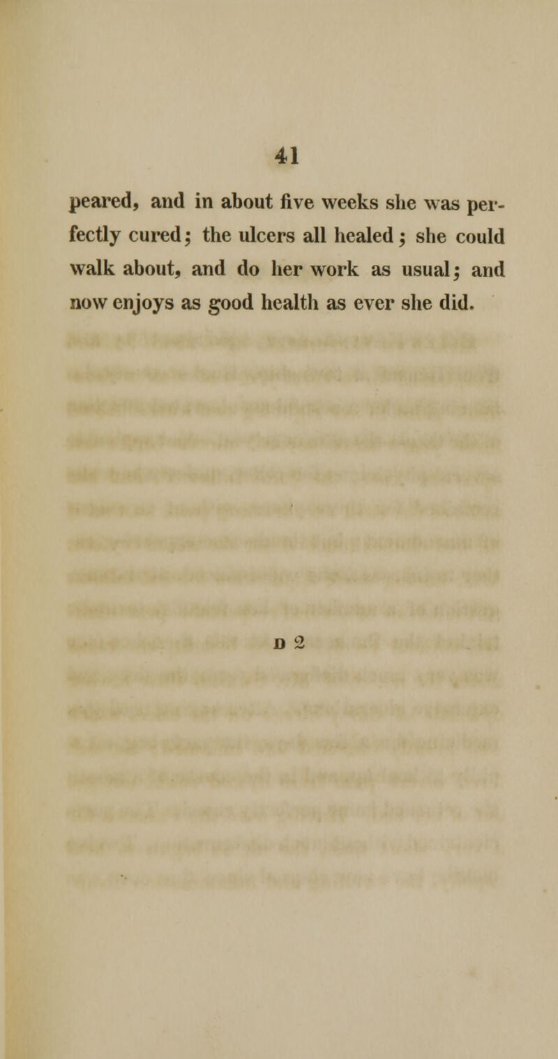 peared, and in about five weeks she was per- fectly cured; the ulcers all healed ; she could walk about, and do her work as usual; and now enjoys as good health as ever she did. d 2