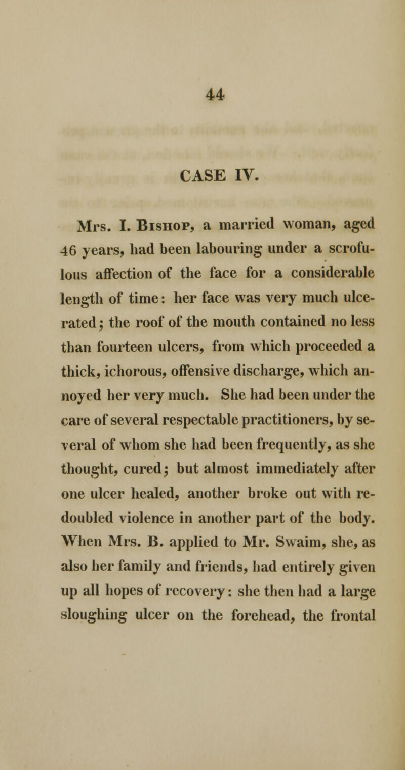 CASE IV. Mrs. I. Bishop, a married woman, aged 46 years, had been labouring under a scrofu- lous affection of the face for a considerable length of time: her face was very much ulce- rated ; the roof of the mouth contained no less than fourteen ulcers, from which proceeded a thick, ichorous, offensive discharge, which an- noyed her very much. She had been under the care of several respectable practitioners, by se- veral of whom she had been frequently, as she thought, cured; but almost immediately after one ulcer healed, another broke out with re- doubled violence in another part of the body. When Mrs. B. applied to Mr. Swaim, she, as also her family and friends, had entirely given up all hopes of recovery: she then had a large sloughing ulcer on the forehead, the frontal