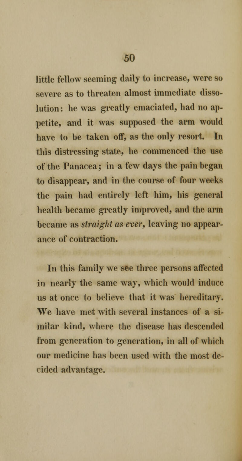 little fellow seeming daily to increase, were so severe as to threaten almost immediate disso- lution: he was greatly emaciated, had no ap- petite, and it was supposed the arm would have to he taken off, as the only resort. In this distressing state, he commenced the use of the Panacea; in a few days the pain began to disappear, and in the course of four weeks the pain had entirely left him, his general health became greatly improved, and the arm became as straight as ever, leaving no appear- ance of contraction. In this family we see three persons affected in nearly the same way, which would induce us at once to believe that it was hereditary. We have met with several instances of a si- milar kind, where the disease has descended from generation to generation, in all of which our medicine has been used with the most de- cided advantage.