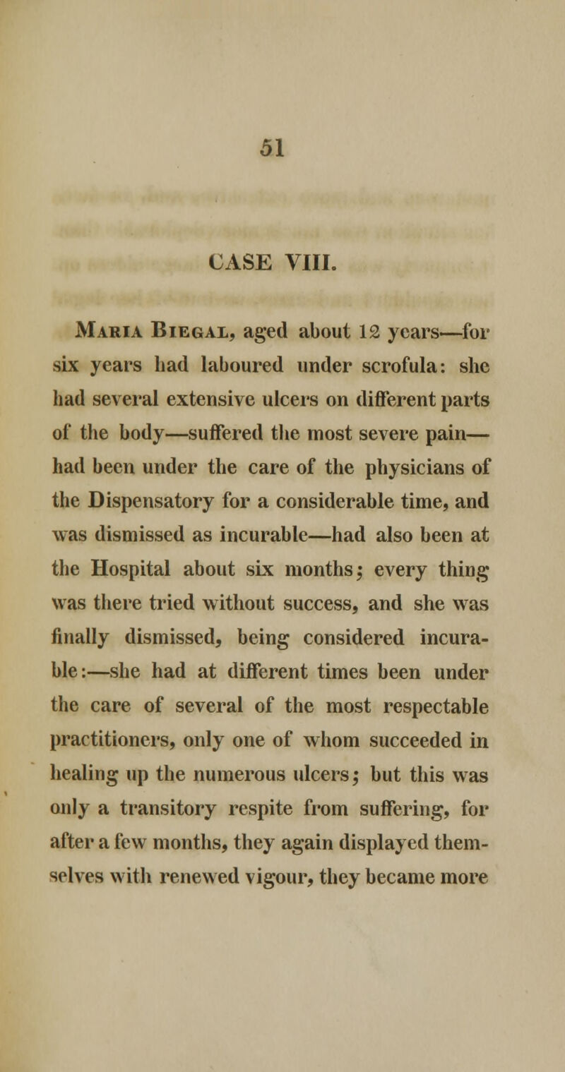 CASE VIII. Maria Biegal, aged about 12 years—for six years had laboured under scrofula: she had several extensive ulcers on different parts of the body—suffered the most severe pain— had been under the care of the physicians of the Dispensatory for a considerable time, and was dismissed as incurable—had also been at the Hospital about six months 5 every thing was there tried without success, and she was finally dismissed, being considered incura- ble:—she had at different times been under the care of several of the most respectable practitioners, only one of whom succeeded in healing up the numerous ulcers; but this was only a transitory respite from suffering, for after a few months, they again displayed them- selves with renewed vigour, they became more