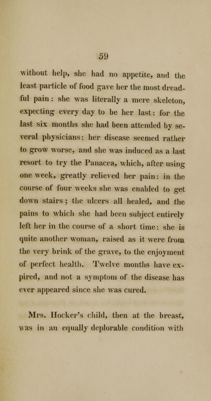 without help, she had no appetite, and the least particle of food gave her the most dread- ful pain: she was literally a mere skeleton, expecting every day to be her last: for the last six months she had been attended by se- veral physicians: her disease seemed rather to grow worse, and she was induced as a last resort to try the Panacea, which, after using one week, greatly relieved her pain: in the course of four weeks she was enabled to get down stairs ; the ulcers all healed, and the pains to which she had been subject entirely left her in the course of a short time: she is quite another woman, raised as it were from the very brink of the grave, to the enjoyment of perfect health. Twelve months have ex- pired, and not a symptom of the disease has ever appeared since she was cured. Mrs. Hooker's child, then at the breast, was in an equally deplorable condition with