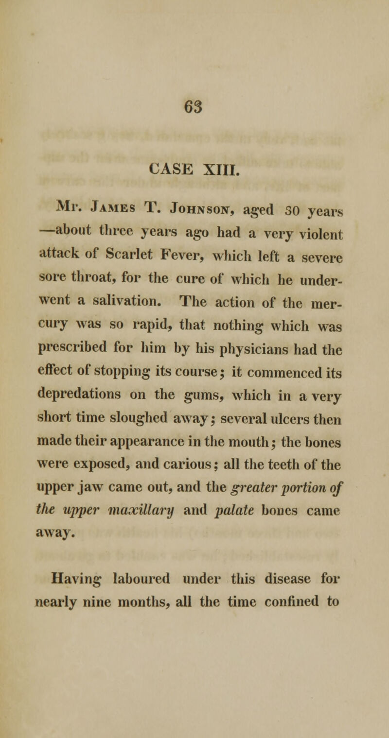 CASE XIII. Mr. James T. Johnson, aged 30 years —about three years ago had a very violent attack of Scarlet Fever, which left a severe sore throat, for the cure of which he under- went a salivation. The action of the mer- cury was so rapid, that nothing which was prescribed for him by his physicians had the effect of stopping its course; it commenced its depredations on the gums, which in a very short time sloughed away; several ulcers then made their appearance in the mouth; the bones were exposed, and carious; all the teeth of the upper jaw came out, and the greater portion of the upper maxillary and palate bones came away. Having laboured under this disease for nearly nine months, all the time confined to