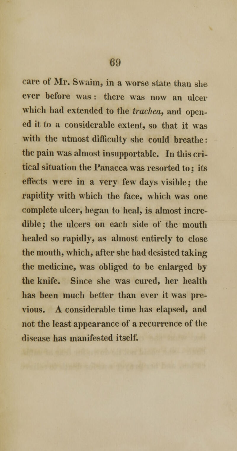 care of Mr. Swaim, in a worse state than she ever before was : there was now an ulcer which had extended to the trachea, and open- ed it to a considerable extent, so that it was with the utmost difficulty she could breathe: the pain was almost insupportable. In this cri- tical situation the Panacea was resorted to; its effects were in a very few days visible; the rapidity with which the face, which was one complete ulcer, began to heal, is almost incre- dible; the ulcers on each side of the mouth healed so rapidly, as almost entirely to close the mouth, which, after she had desisted taking the medicine, was obliged to be enlarged by the knife. Since she was cured, her health has been much better than ever it was pre- vious. A considerable time has elapsed, and not the least appearance of a recurrence of the disease has manifested itself.