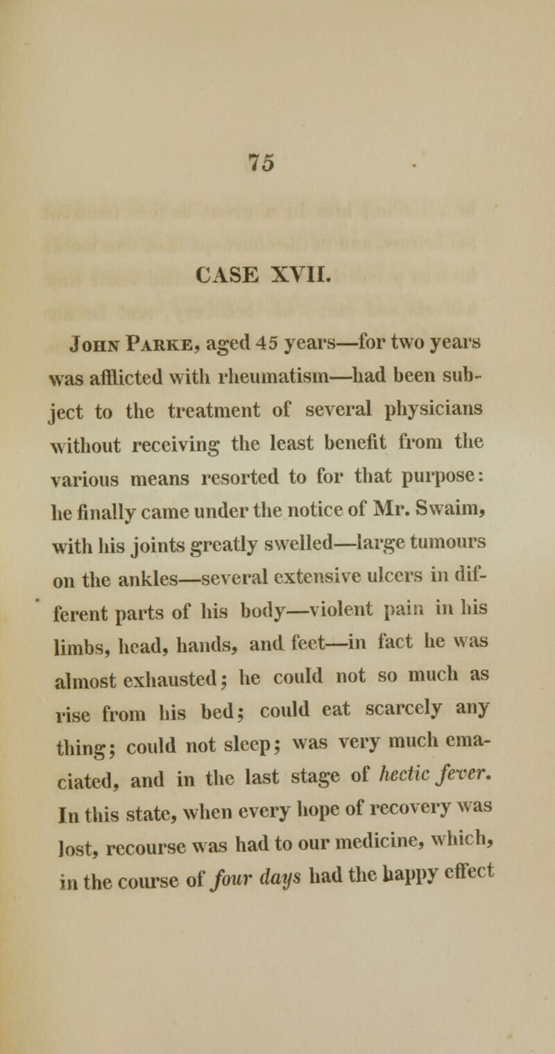 CASE XVII. John Parke, aged 45 years—for two years was afflicted with rheumatism—had been sub- ject to the treatment of several physicians without receiving the least benefit from the various means resorted to for that purpose: he finally came under the notice of Mr. Swaim, with his joints greatly swelled—large tumours on the ankles—several extensive ulcers in dif- ferent parts of his body—violent pain in his limbs, head, hands, and feet—in fact he was almost exhausted; he could not so much as rise from his bed; could eat scarcely any thing; could not sleep; was very much ema- ciated, and in the last stage of hectic fever. In this state, when every hope of recovery was lost, recourse was had to our medicine, which, in the course of four days had the happy effect