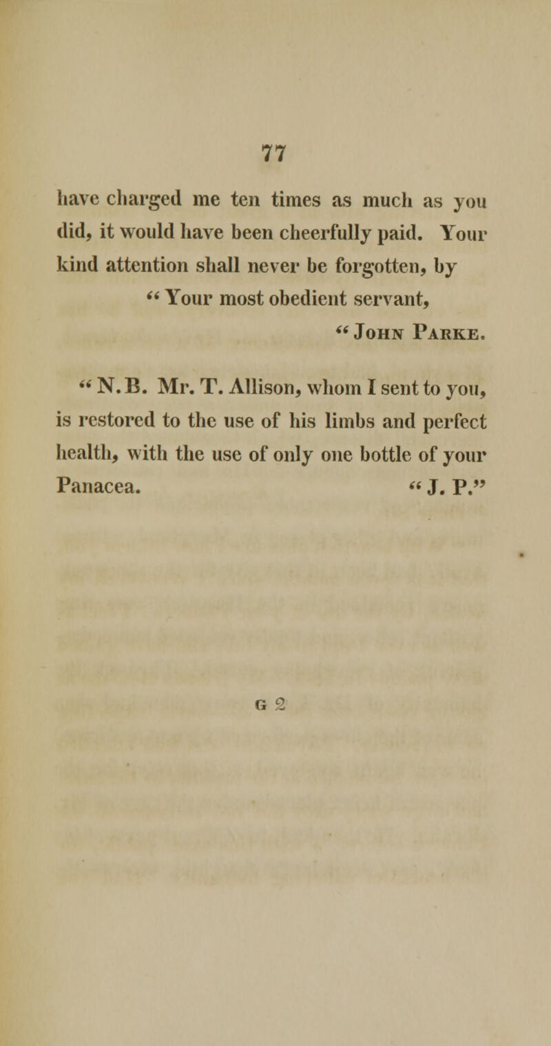 have charged me ten times as much as you did, it would have been cheerfully paid. Your kind attention shall never be forgotten, by  Your most obedient servant,  John Parke.  N. B. Mr. T. Allison, whom I sent to you, is restored to the use of his limbs and perfect health, with the use of only one bottle of your Panacea.  J. P. G 2