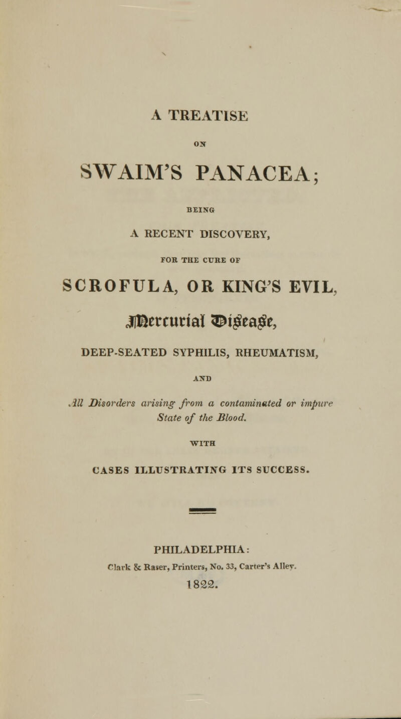 on SWAIM'S PANACEA; BEING A RECENT DISCOVERY, FOR THE CURE OF SCROFULA, OR KING'S EVIL, 3lBetcurtai[ 3£tgea#e, DEEP-SEATED SYPHILIS, RHEUMATISM, .ill Disorders arising from a contaminated or impure State of the Blood. CASES ILLUSTRATING ITS SUCCESS. PHILADELPHIA: Clark & Raser, Printers, No. 33, Carter's Allev. 1822.