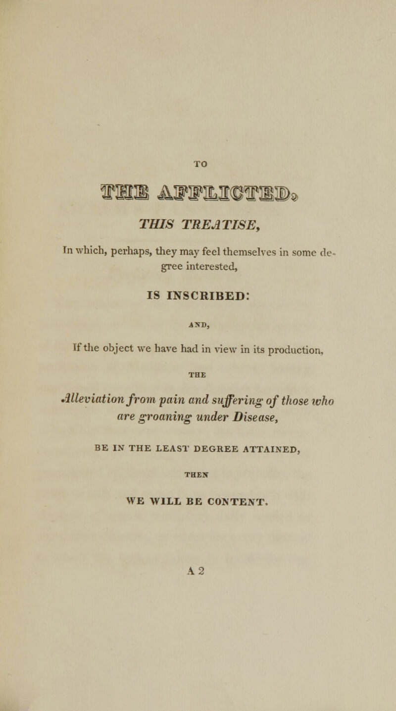 THIS TREATISE, In which, perhaps, they may feel themselves in some de- gree interested, is inscribed: •4ND, If the object we have had in view in its production, Alleviation from pain and suffering of those ivho are groaning under Disease, BE IN THE LEAST DEGREE ATTAINED, THEX WE WILL BE CONTENT, A 2