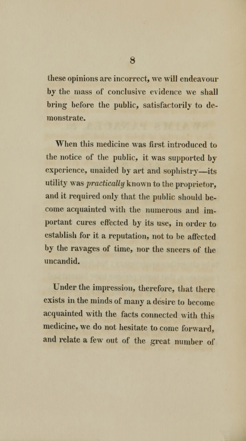 these opinions are incorrect, we will endeavour by the mass of conclusive evidence we shall bring before the public, satisfactorily to de- monstrate. When this medicine was first introduced to the notice of the public, it was supported by experience, unaided by art and sophistry—its utility was practically known to the proprietor, and it required only that the public should be- come acquainted with the numerous and im- portant cures effected by its use, in order to establish for it a reputation, not to be affected by the ravages of time, nor the sneers of the uncandid. Under the impression, therefore, that there exists in the minds of many a desire to become acquainted with the facts connected with this medicine, we do not hesitate to come forward, and relate a few out of the great number of