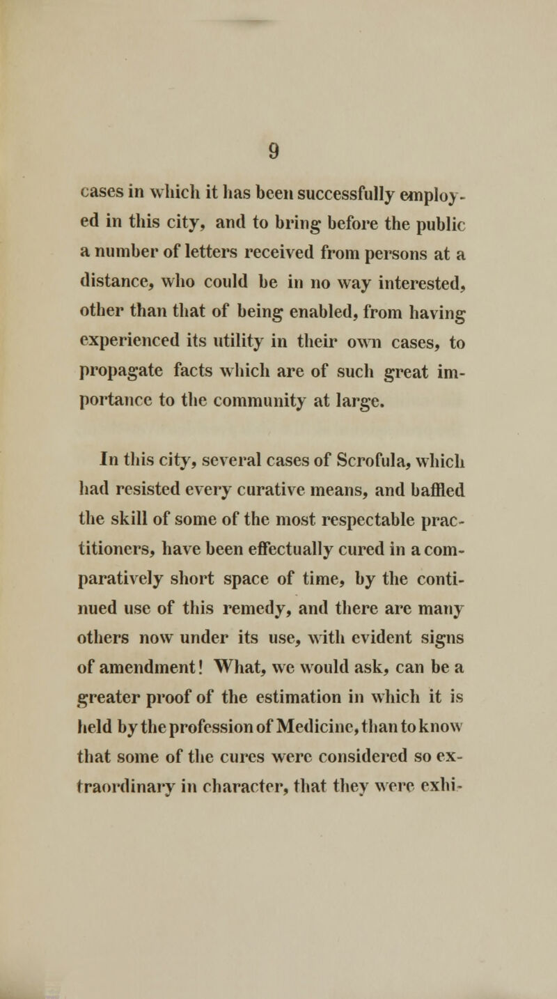cases in which it has been successfully employ- ed in this city, and to bring before the public a number of letters received from persons at a distance, who could be in no way interested, other than that of being enabled, from having experienced its utility in their own cases, to propagate facts which are of such great im- portance to the community at large. In this city, several cases of Scrofula, which had resisted every curative means, and baffled the skill of some of the most respectable prac- titioners, have been effectually cured in a com- paratively short space of time, by the conti- nued use of this remedy, and there are many others now under its use, with evident signs of amendment! What, we would ask, can be a greater proof of the estimation in which it is held by the profession of Medicine, than to know that some of the cures were considered so ex- traordinary in character, that they were exhi-