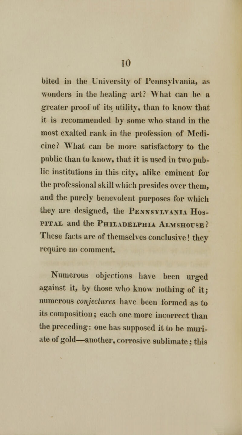 bited in the University of Pennsylvania, as wonders in the healing art? What can be a greater proof of its utility, than to know that it is recommended by some who stand in the most exalted rank in the profession of Medi- cine? What can be more satisfactory to the public than to know, that it is used in two pub- lic institutions in this city, alike eminent for the professional skill which presides over them, and the purely benevolent purposes for which they are designed, the Pennsylvania Hos- pital and the Philadelphia Almshouse? These facts are of themselves conclusive! they require no comment. Numerous objections have been urged against it, by those who know nothing of it; numerous conjectures have been formed as to its composition; each one more incorrect than the preceding: one has supposed it to be muri- ate of gold—another, corrosive sublimate; this