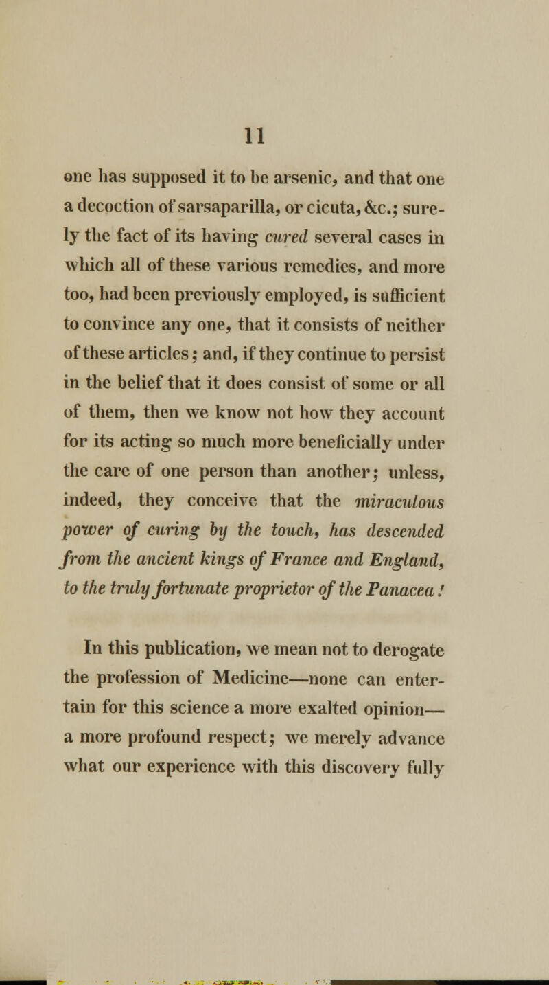 one has supposed it to be arsenic, and that one a decoction of sarsaparilla, or cicuta, &c; sure- ly the fact of its having cured several cases in which all of these various remedies, and more too, had been previously employed, is sufficient to convince any one, that it consists of neither of these articles; and, if they continue to persist in the belief that it does consist of some or all of them, then we know not how they account for its acting so much more beneficially under the care of one person than another; unless, indeed, they conceive that the miraculous power of curing by the touch, has descended from the ancient kings of France and England, to the truly fortunate proprietor of the Panacea ! In this publication, we mean not to derogate the profession of Medicine—none can enter- tain for this science a more exalted opinion— a more profound respect,' we merely advance what our experience with this discovery fully