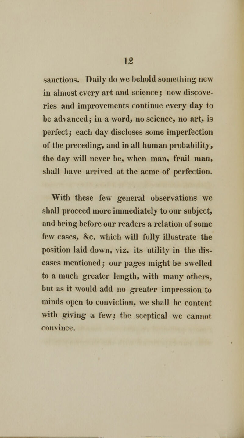 sanctions. Daily do we behold something new in almost every art and science; new discove- ries and improvements continue every day to be advanced; in a word, no science, no art, is perfect; each day discloses some imperfection of the preceding, and in all human probability, the day will never be, when man, frail man, shall have arrived at the acme of perfection. With these few general observations we shall proceed more immediately to our subject, and bring before our readers a relation of some few cases, &c. which will fully illustrate the position laid down, viz. its utility in the dis- eases mentioned; our pages might be swelled to a much greater length, with many others, but as it would add no greater impression to minds open to conviction, we shall be content with giving a few; the sceptical we cannot convince.