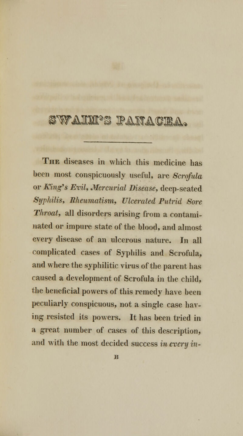 The diseases in which this medicine has been most conspicuously useful, are Scrofula or King's Evil, Mercurial Disease, deep-seated Syphilis, Rheumatism, Ulcerated Putrid Sore Throat, all disorders arising from a contami- nated or impure state of the blood, and almost every disease of an ulcerous nature. In all complicated cases of Syphilis and Scrofula, and where the syphilitic virus of the parent has caused a development of Scrofula in the child, the beneficial powers of this remedy have been peculiarly conspicuous, not a single case hav- ing resisted its powers. It has been tried in a great number of cases of this description, and with the most decided success in every in- n