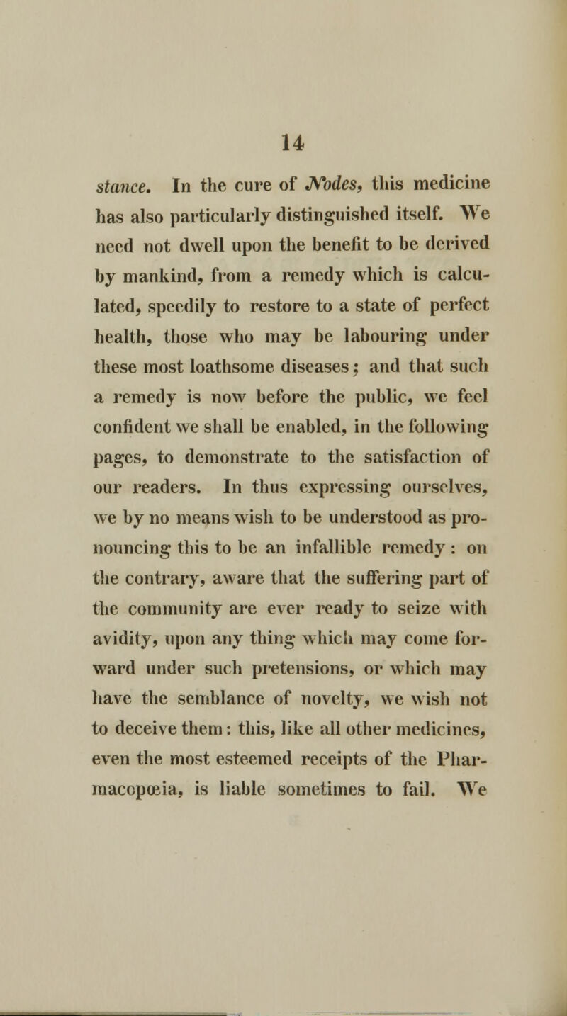stance. In the cure of Nodes, this medicine has also particularly distinguished itself. We need not dwell upon the benefit to be derived by mankind, from a remedy which is calcu- lated, speedily to restore to a state of perfect health, those who may be labouring under these most loathsome diseases; and that such a remedy is now before the public, we feel confident we shall be enabled, in the following pages, to demonstrate to the satisfaction of our readers. In thus expressing ourselves, we by no means wish to be understood as pro- nouncing this to be an infallible remedy : on the contrary, aware that the suffering part of the community are ever ready to seize with avidity, upon any thing which may come for- ward under such pretensions, or which may have the semblance of novelty, we wish not to deceive them: this, like all other medicines, even the most esteemed receipts of the Phar- macopoeia, is liable sometimes to fail. We