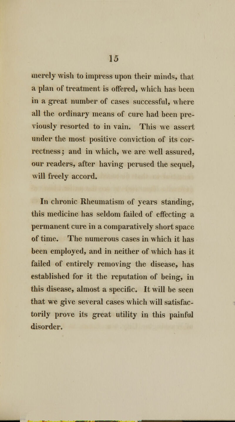 merely wish to impress upon their minds, that a plan of treatment is offered, which has been in a great number of cases successful, where all the ordinary means of cure had been pre- viously resorted to in vain. This we assert under the most positive conviction of its cor- rectness; and in which, we are well assured, our readers, after having perused the sequel, will freely accord. In chronic Rheumatism of years standing, this medicine has seldom failed of effecting a permanent cure in a comparatively short space of time. The numerous cases in which it has been employed, and in neither of which has it failed of entirely removing the disease, has established for it the reputation of being, in this disease, almost a specific. It will be seen that we give several cases which will satisfac- torily prove its great utility in this painful disorder.