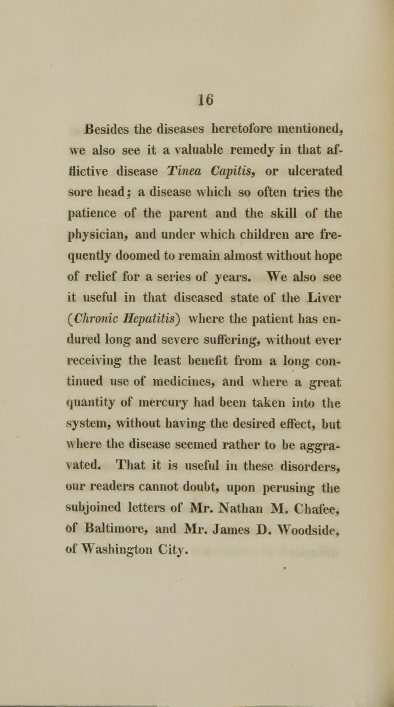 Besides the diseases heretofore mentioned, we also see it a valuable remedy in that af- flictive disease Tinea Capitis, or ulcerated sore head; a disease which so often tries the patience of the parent and the skill of the physician, and under which children are fre- quently doomed to remain almost without hope of relief for a series of years. We also see it useful in that diseased state of the Liver (Chronic Hepatitis) where the patient has en- dured long and severe suffering, without ever receiving the least benefit from a long con- tinued use of medicines, and where a great quantity of mercury had been taken into the system, without having the desired effect, but where the disease seemed rather to be aggra- vated. That it is useful in these disorders, our readers cannot doubt, upon perusing the subjoined letters of Mr. Nathan M. Chafee, of Baltimore, and Mr. James D. Woodside. of Washington City.