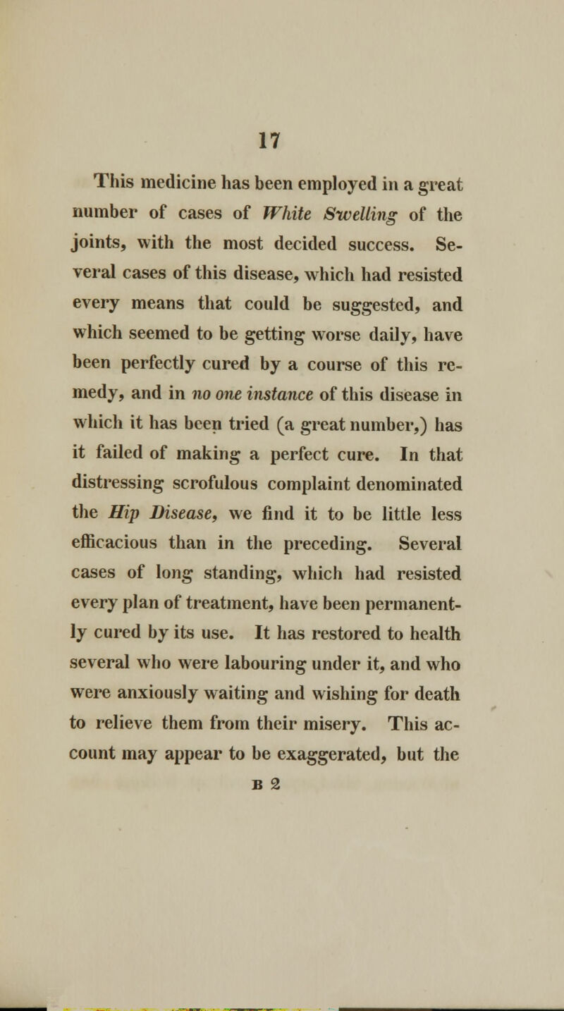 This medicine has been employed in a great number of cases of White Swelling of the joints, with the most decided success. Se- veral cases of this disease, which had resisted every means that could be suggested, and which seemed to be getting worse daily, have been perfectly cured by a course of this re- medy, and in no one instance of this disease in which it has been tried (a great number,) has it failed of making a perfect cure. In that distressing scrofulous complaint denominated the Hip Disease, we find it to be little less efficacious than in the preceding. Several cases of long standing, which had resisted every plan of treatment, have been permanent- ly cured by its use. It has restored to health several who were labouring under it, and who were anxiously waiting and wishing for death to relieve them from their misery. This ac- count may appear to be exaggerated, but the B 2