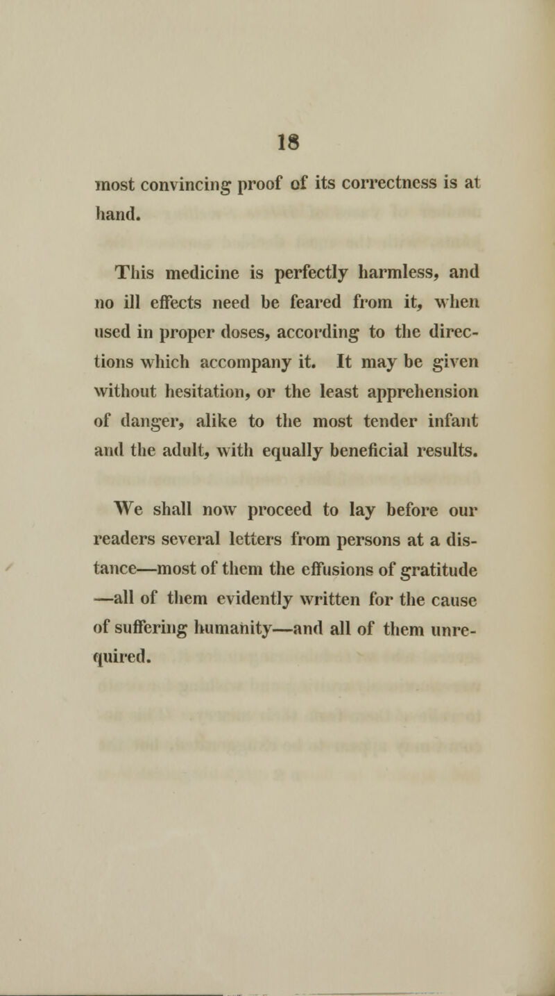 most convincing proof of its correctness is at hand. This medicine is perfectly harmless, and no ill effects need be feared from it, when used in proper doses, according to the direc- tions which accompany it. It may be given without hesitation, or the least apprehension of danger, alike to the most tender infant and the adult, with equally beneficial results. We shall now proceed to lay before our readers several letters from persons at a dis- tance—most of them the effusions of gratitude —all of them evidently written for the cause of suffering humanity—and all of them unre- quired.