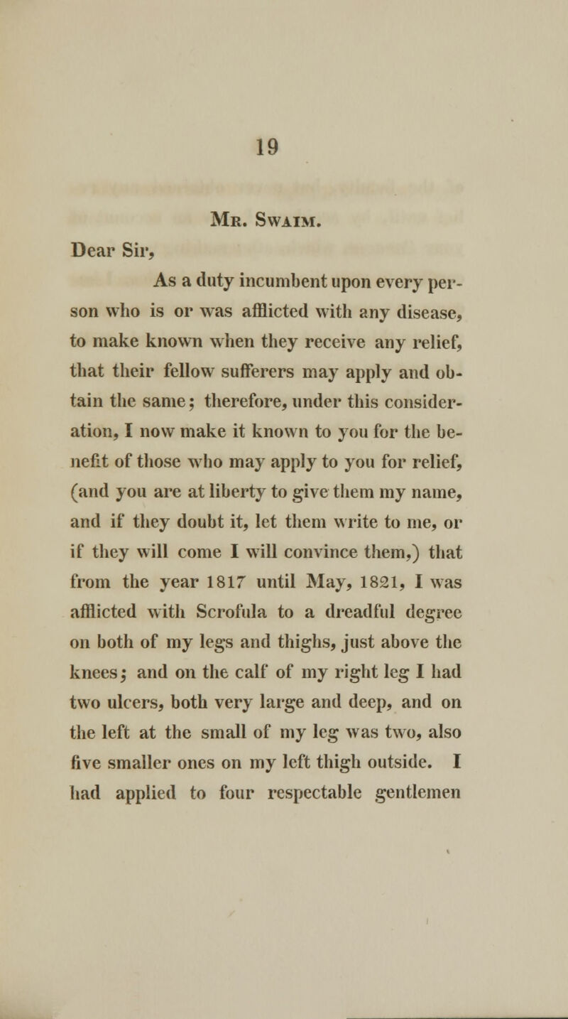 Mr. Swaim. Dear Sir, As a duty incumbent upon every per- son who is or was afflicted with any disease, to make known when they receive any relief, that their fellow sufferers may apply and ob- tain the same; therefore, under this consider- ation, I now make it known to you for the be- nefit of those who may apply to you for relief, (and you are at liberty to give them my name, and if they doubt it, let them write to me, or if they will come I will convince them,) that from the year 1817 until May, 1821, I was afflicted with Scrofula to a dreadful degree on both of my legs and thighs, just above the knees; and on the calf of my right leg I had two ulcers, both very large and deep, and on the left at the small of my leg was two, also five smaller ones on my left thigh outside. I had applied to four respectable gentlemen