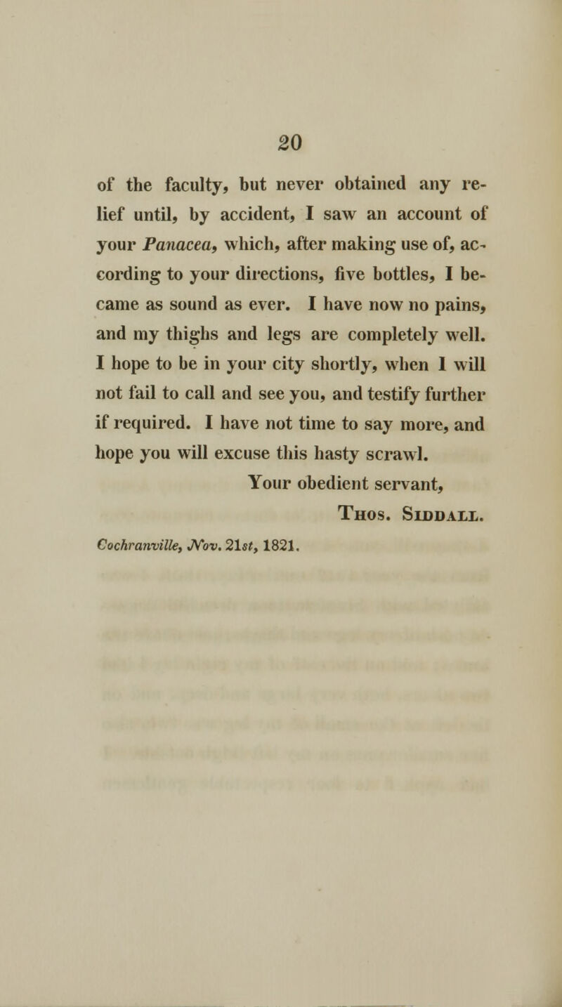 of the faculty, but never obtained any re- lief until, by accident, I saw an account of your Panacea, which, after making use of, ac- cording to your directions, five bottles, I be- came as sound as ever. I have now no pains, and my thighs and legs are completely well. I hope to be in your city shortly, when I will not fail to call and see you, and testify further if required. I have not time to say more, and hope you will excuse this hasty scrawl. Your obedient servant, Thos. Siddall. Cochranvilk, JMw. 21st, 1821.