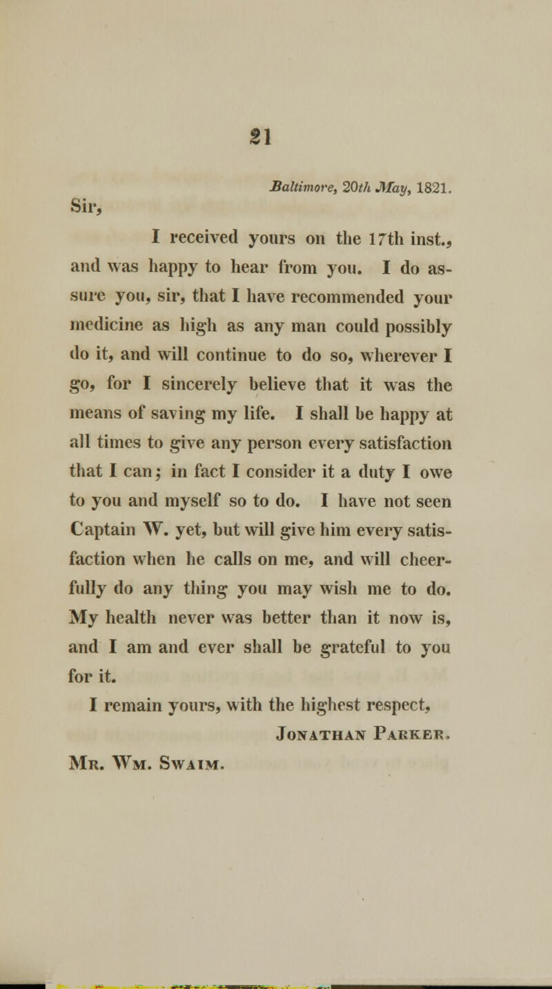 Baltimore, 20th May, 1821. Sir, I received yours on the 17th inst., and was happy to hear from you. I do as- sure you, sir, that I have recommended your medicine as high as any man could possibly do it, and will continue to do so, wherever I go, for I sincerely believe that it was the means of saving my life. I shall be happy at all times to give any person every satisfaction that I can; in fact I consider it a duty I owe to you and myself so to do. I have not seen Captain W. yet, but will give him every satis- faction when he calls on me, and will cheer- fully do any thing you may wish me to do. My health never was better than it now is, and I am and ever shall be grateful to you for it. I remain yours, with the highest respect, Jonathan Parker.