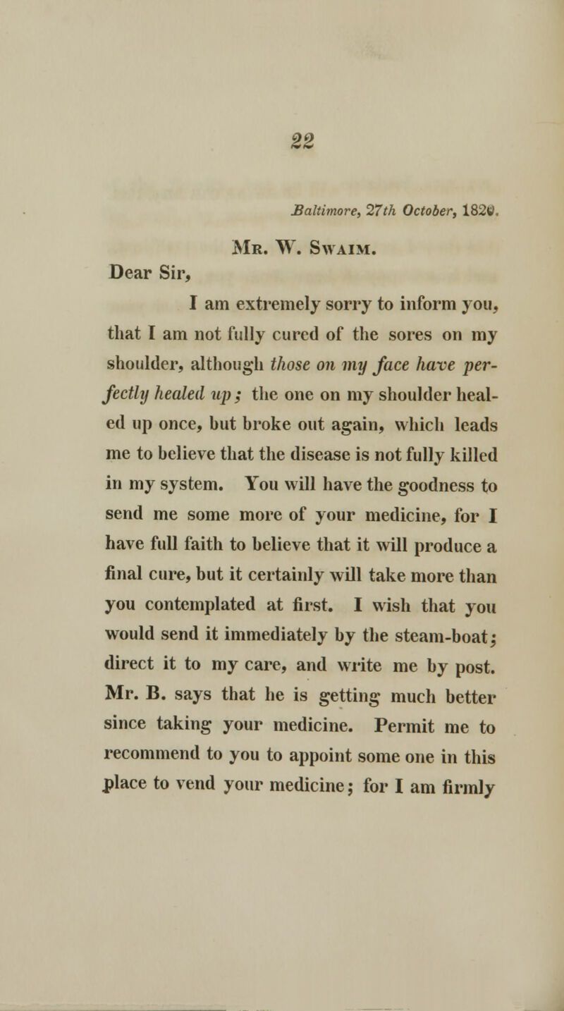 Baltimore, 27th October, 182tf. Mr. W. Swaim. Dear Sir, I am extremely sorry to inform you, that I am not fully cured of the sores on my shoulder, although those on my face have per- fectly healed up ; the one on my shoulder heal- ed up once, hut broke out again, which leads me to helieve that the disease is not fully killed in my system. You will have the goodness to send me some more of your medicine, for I have full faith to helieve that it will produce a final cure, but it certainly will take more than you contemplated at first. I wish that you would send it immediately by the steam-boat; direct it to my care, and write me by post. Mr. B. says that he is getting much better since taking your medicine. Permit me to recommend to you to appoint some one in this place to vend your medicine; for I am firmly