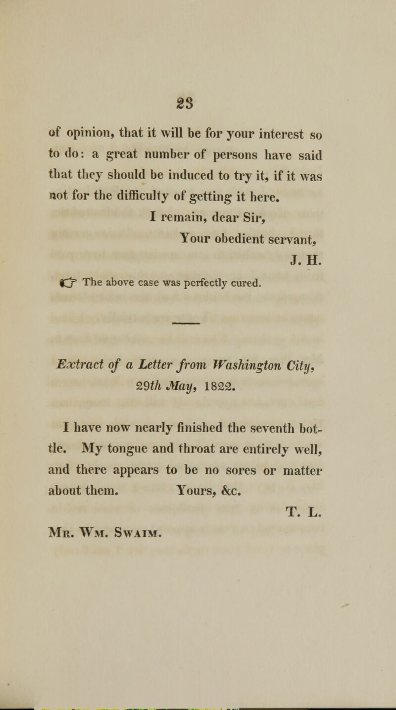 of opinion, that it will be for your interest so to do: a great number of persons have said that they should be induced to try it, if it was not for the difficulty of getting it here. I remain, dear Sir, Your obedient servant, J. H. f^f The above case was perfectly cured. Extract of a Letter from Washington City, 29th May, 1822. I have now nearly finished the seventh bot- tle. My tongue and throat are entirely well, and there appears to be no sores or matter about them. Yours, &c. T. L. Mr. Wm. Swaim.