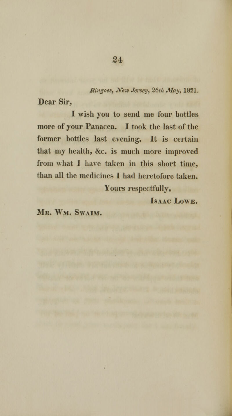 Ringoes, New Jersey, 26th May, 1821. Dear Sir, I wish you to send me four bottles more of your Panacea. I took the last of the former bottles last evening. It is certain that my health, &c. is much more improved from what I have taken in this short time, than all the medicines I had heretofore taken. Yours respectfully, Isaac Lowe.