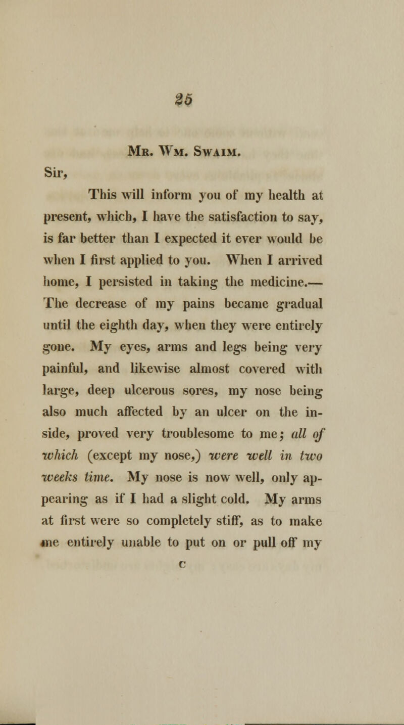 Mr. Wm. Swaim. Sir, This will inform you of my health at present, which, I have the satisfaction to say, is far better than I expected it ever would he when I first applied to you. When I arrived home, I persisted in taking the medicine.— The decrease of my pains became gradual until the eighth day, when they were entirely gone. My eyes, arms and legs being very painful, and likewise almost covered with large, deep ulcerous sores, my nose being also much affected by an ulcer on the in- side, proved very troublesome to me; all of which (except my nose,) were well in two weeks time. My nose is now well, only ap- pearing as if I had a slight cold. My arms at first were so completely stiff, as to make *ne entirely unable to put on or pull off my c