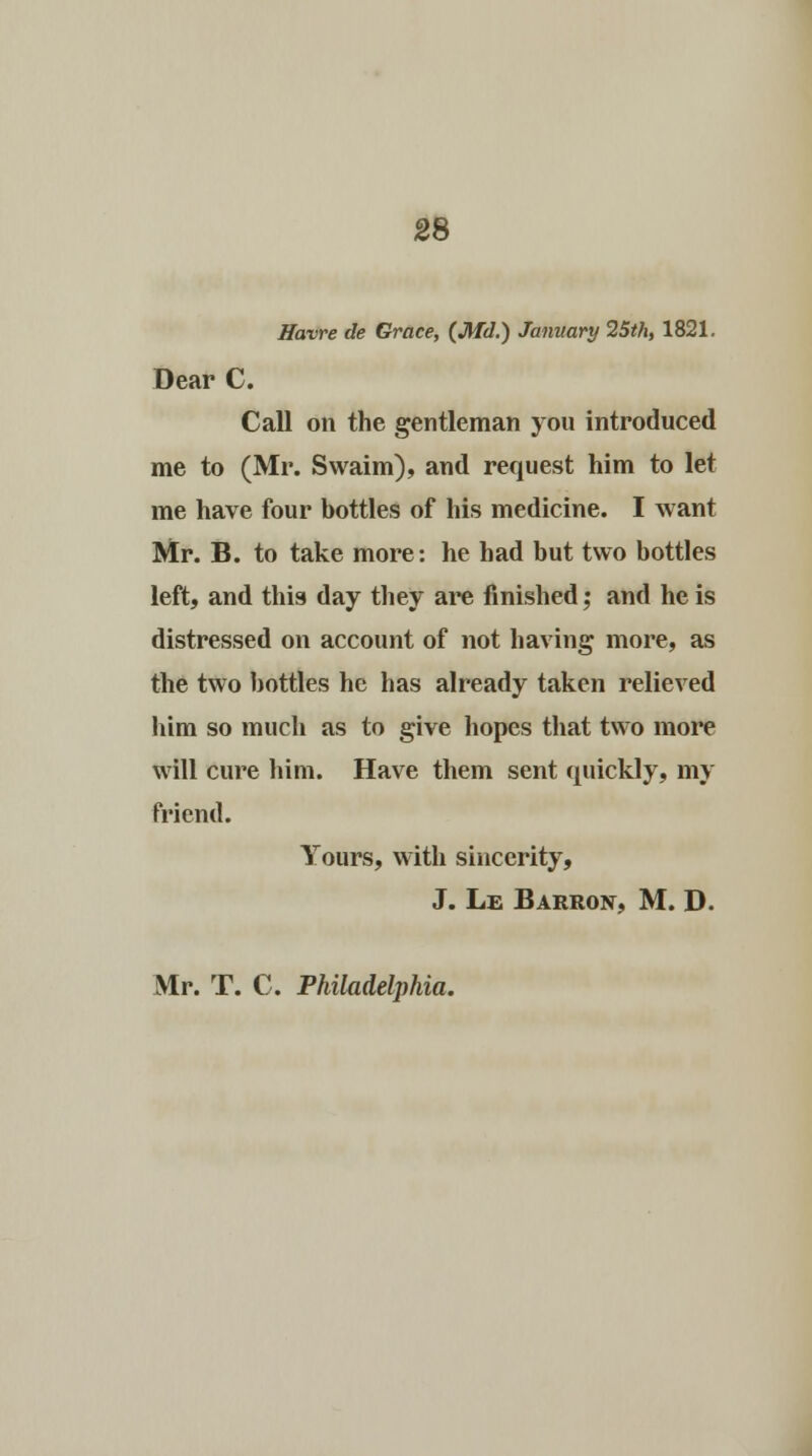 Havre de Grace, (Md.) January 25th, 1821. Dear C. Call on the gentleman yon introduced me to (Mr. Swaim), and request him to let me have four bottles of his medicine. I want Mr. B. to take more: he had but two bottles left, and this day they are finished; and he is distressed on account of not having more, as the two bottles he has already taken relieved him so much as to give hopes that two more will cure him. Have them sent quickly, my friend. Yours, with sincerity, J. Le Barron, M. D. Mr. T. C. Philadelphia.