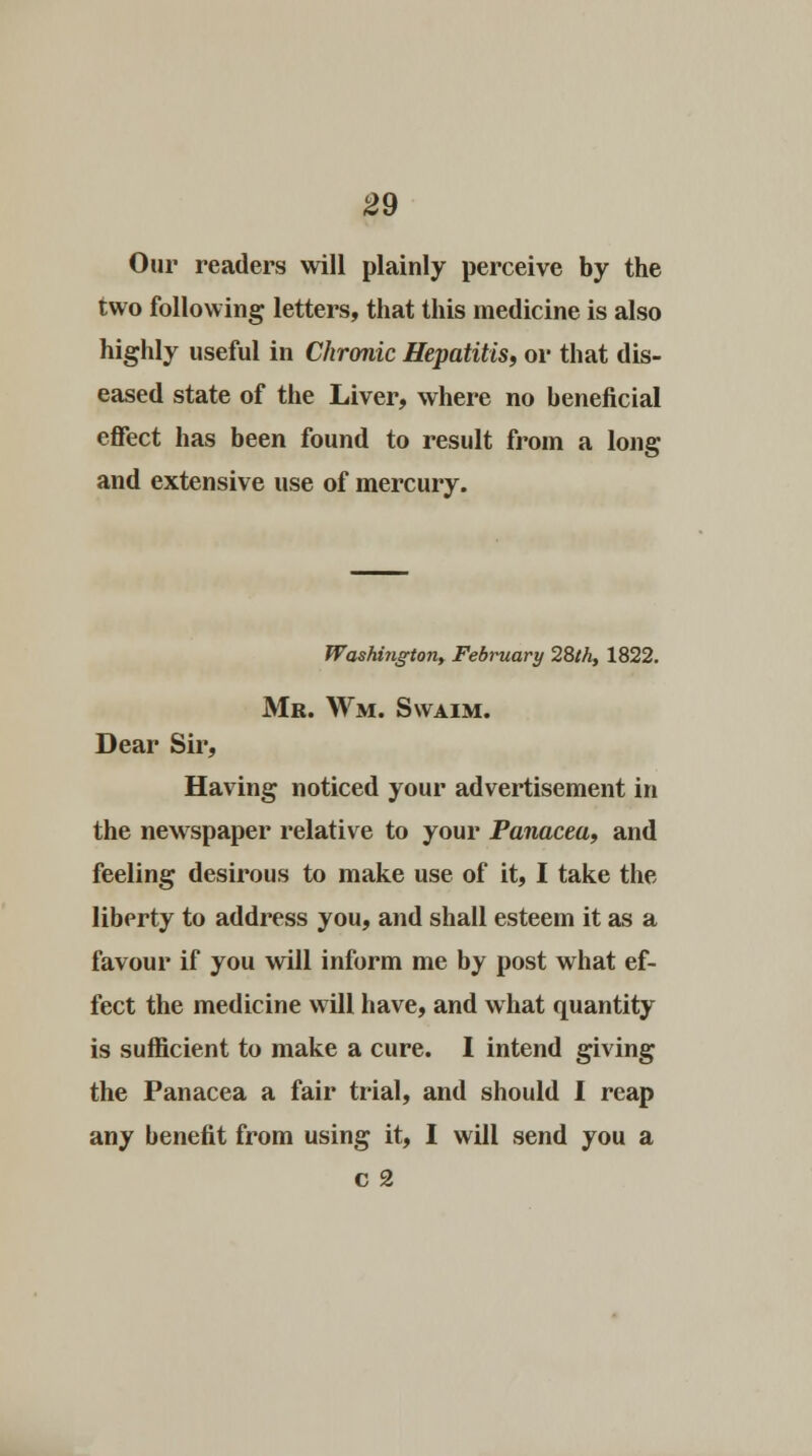Our readers will plainly perceive by the two following letters, that this medicine is also highly useful in Chronic Hepatitis, or that dis- eased state of the Liver, where no beneficial effect has been found to result from a long and extensive use of mercury. Washington, February 28th, 1822. Mr. Wm. Swaim. Dear Sir, Having noticed your advertisement in the newspaper relative to your Panacea, and feeling desirous to make use of it, I take the liberty to address you, and shall esteem it as a favour if you will inform me by post what ef- fect the medicine will have, and what quantity is sufficient to make a cure. I intend giving the Panacea a fair trial, and should I reap any benefit from using it, I will send you a c 2