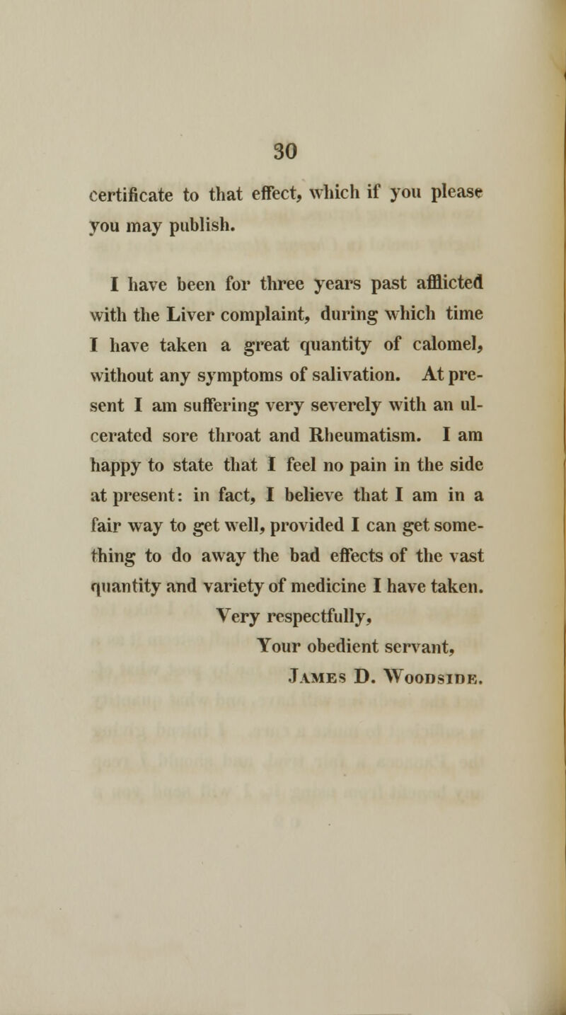 certificate to that effect, which if you please you may publish. I have been for three years past afflicted with the Liver complaint, during which time I have taken a great quantity of calomel, without any symptoms of salivation. At pre- sent I am suffering very severely with an ul- cerated sore throat and Rheumatism. I am happy to state that I feel no pain in the side at present: in fact, I believe that I am in a fair way to get well, provided I can get some- thing to do away the bad effects of the vast quantity and variety of medicine I have taken. Very respectfully, Your obedient servant, James D. Woodside.