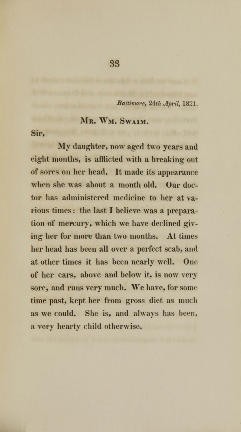 Baltimore, 24th Jpril, 1821. Mr. Wm. Swaim. Sir, My daughter, now aged two years and eight months, is afflicted with a breaking out of sores on her head. It made its appearance when she was about a month old. Our doc- tor has administered medicine to her at va- rious times: the last I believe was a prepara- tion of mercury, which we have declined giv- ing her for more than two months. At times her head has been all over a perfect scab, and at other times it has been nearly well. One of her ears, above and below it, is now very sore, and runs very much. We have, for some time past, kept her from gross diet as much as we could. She is, and always has been. a very hearty child otherwise.