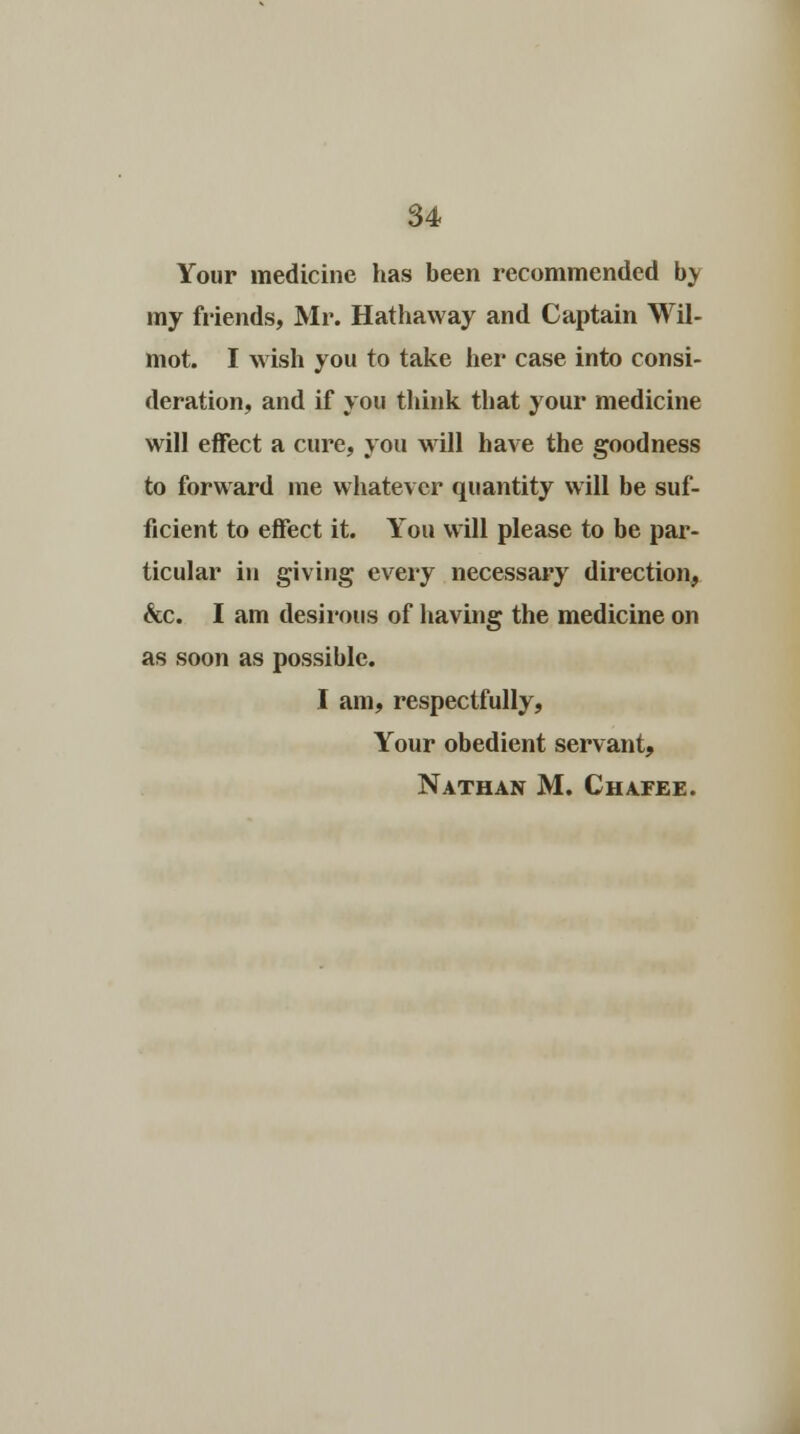 Your medicine has been recommended by my friends, Mr. Hathaway and Captain Wil- mot. I wish you to take her case into consi- deration, and if you think that your medicine will effect a cure, you will have the goodness to forward me whatever quantity will be suf- ficient to effect it. You will please to be par- ticular in giving every necessary direction, &c. I am desirous of having the medicine on as soon as possible. I am, respectfully, Your obedient servant, Nathan M. Chafee.