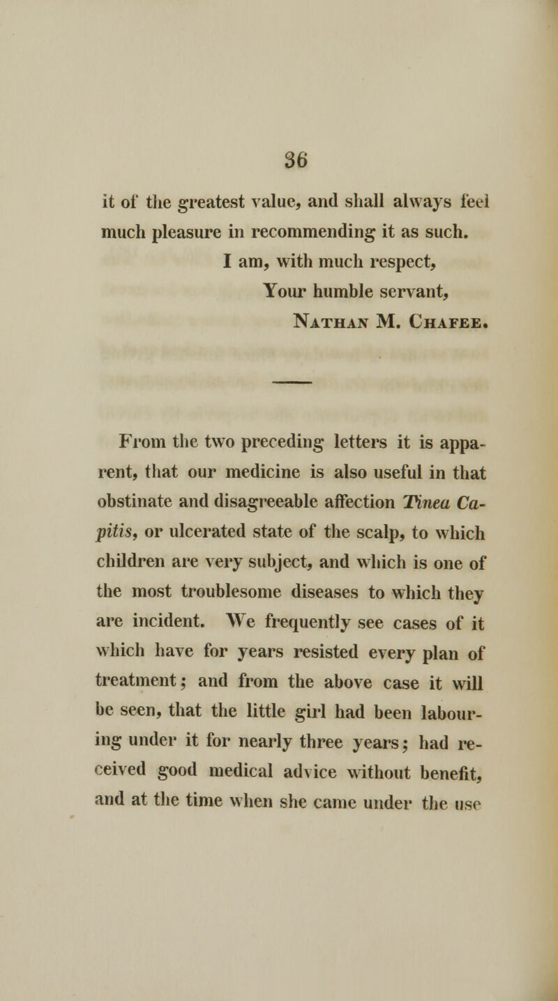 it of the greatest value, and shall always feel much pleasure in recommending it as such. I am, with much respect, Your humble servant, Nathan M. Chafee. From the two preceding letters it is appa- rent, that our medicine is also useful in that obstinate and disagreeable affection Tinea Ca- pitis, or ulcerated state of the scalp, to which children are very subject, and which is one of the most troublesome diseases to which they are incident. We frequently see cases of it which have for years resisted every plan of treatment; and from the above case it will be seen, that the little girl had been labour- ing under it for nearly three years; had re- ceived good medical advice without benefit, and at the time when she came under the use
