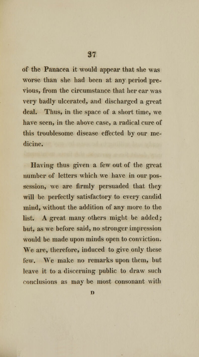 of the Panacea it would appear that she was worse than she had been at any period pre- vious, from the circumstance that her ear was very badly ulcerated, and discharged a great deal. Thus, in the space of a short time, we have seen, in the above case, a radical cure of this troublesome disease effected by our me- dicine. Having thus given a few out of the great number of letters which we have in our pos- session, we are firmly persuaded that they will be perfectly satisfactory to every candid mind, without the addition of any more to the list. A great many others might be added; but, as we before said, no stronger impression would be made upon minds open to conviction. We are, therefore, induced to give only these few. We make no remarks upon them, but leave it to a discerning public to draw such conclusions as may be most consonant with D