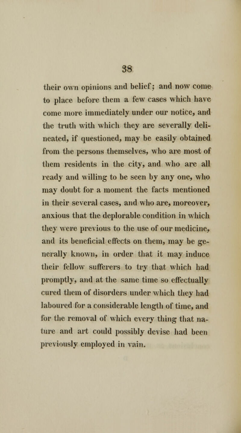 their own opinions and belief; and now come to place before them a few cases which have come more immediately under our notice, and the truth with which they are severally deli- neated, if questioned, may be easily obtained from the persons themselves, who are most of them residents in the city, and who are all ready and willing to be seen by any one, who may doubt for a moment the facts mentioned in their several cases, and who are, moreover, anxious that the deplorable condition in which they were previous to the use of our medicine, and its beneficial effects on them, may be ge- nerally known, in order that it may induce their fellow sufferers to try that which had promptly, and at the same time so effectually cured them of disorders under which they had laboured for a considerable length of time, and for the removal of which every thing that na- ture and art coidd possibly devise had been previously employed in vain.