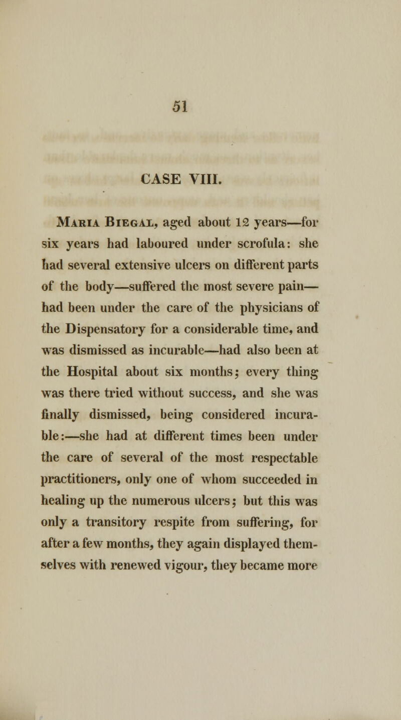 CASE VIII. Maria Biegax, aged about 12 years—for six years had laboured under scrofula: she had several extensive ulcers on different parts of the body—suffered the most severe pain— had been under the care of the physicians of the Dispensatory for a considerable time, and was dismissed as incurable—had also been at the Hospital about six months; every thing was there tried without success, and she was finally dismissed, being considered incura- ble:—she had at different times been under the care of several of the most respectable practitioners, only one of whom succeeded in healing up the numerous ulcers; but this was only a transitory respite from suffering, for after a few months, they again displayed them- selves with renewed vigour, they became more