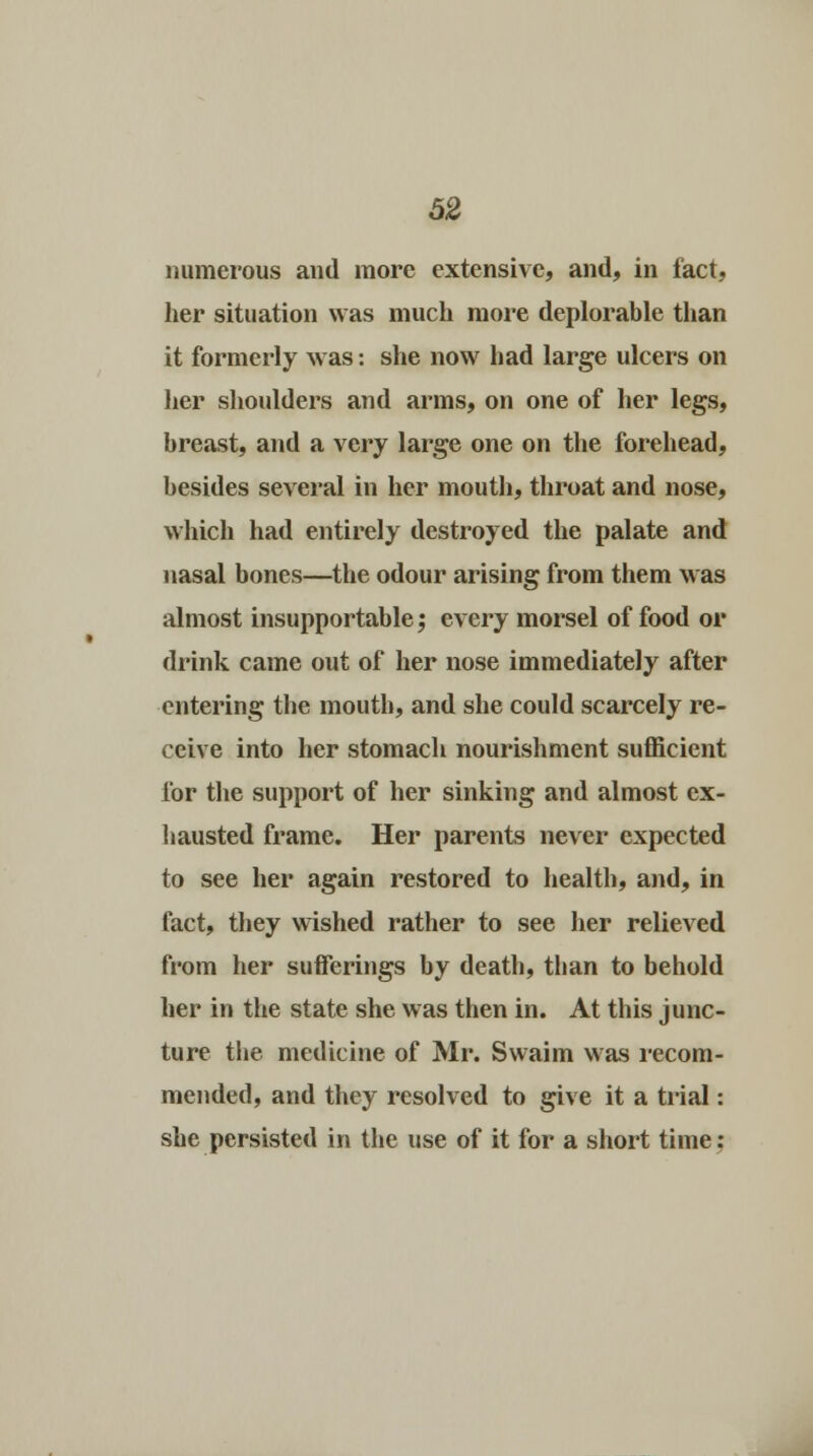 numerous and more extensive, and, in fact, her situation was much more deplorable than it formerly was: she now had large ulcers on her shoulders and arms, on one of her legs, breast, and a very large one on the forehead, besides several in her mouth, throat and nose, which had entirely destroyed the palate and nasal bones—the odour arising from them was almost insupportable; every morsel of food or drink came out of her nose immediately after entering the mouth, and she could scarcely re- ceive into her stomach nourishment sufficient lor the support of her sinking and almost ex- hausted frame. Her parents never expected to see her again restored to health, and, in fact, they wished rather to see her relieved from her sufferings by death, than to behold her in the state she was then in. At this junc- ture the medicine of Mr. Svvaim was recom- mended, and they resolved to give it a trial: she persisted in the use of it for a short time;