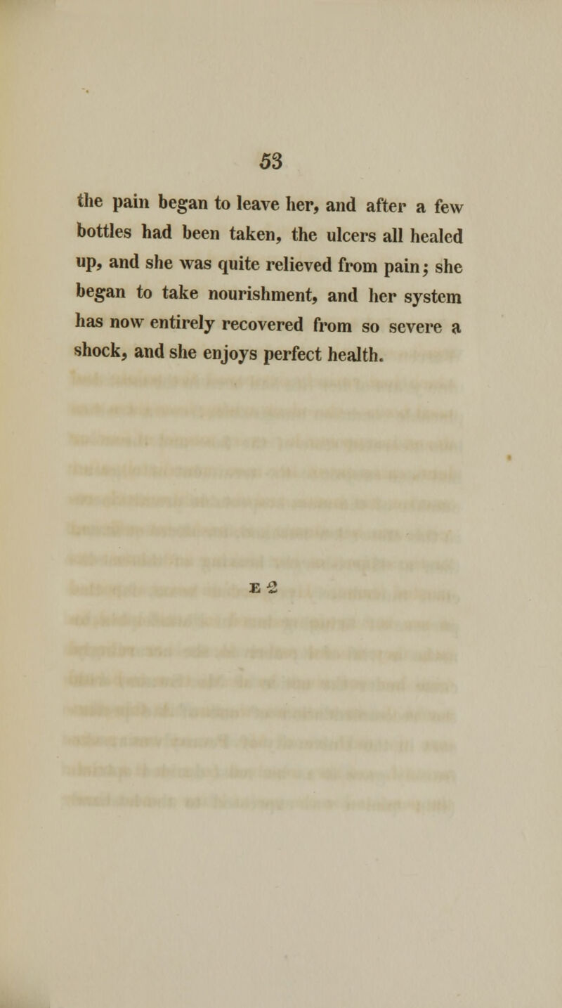 the pain began to leave her, and after a few bottles had been taken, the ulcers all healed up, and she was quite relieved from pain,- she began to take nourishment, and her system has now entirely recovered from so severe a shock, and she enjoys perfect health. E 2