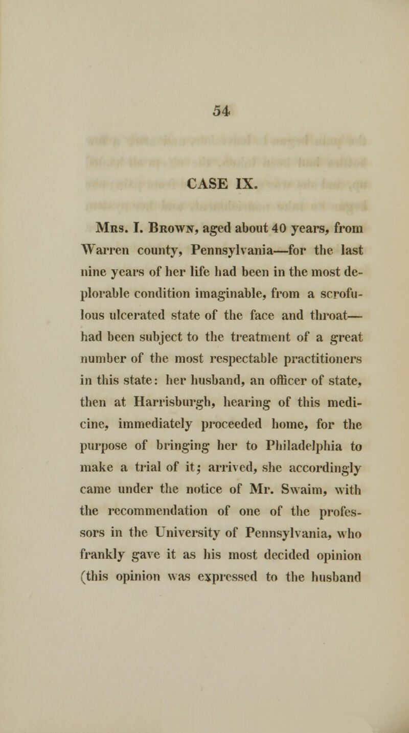 CASE IX. Mrs. I. Brown, aged about 40 years, from Warren county, Pennsylvania—for the last nine years of her life had been in the most de- plorable condition imaginable, from a scrofu- lous ulcerated state of the face and throat— had been subject to the treatment of a great number of the most respectable practitioners in this state: her husband, an officer of state, then at Harrisburgh, hearing of this medi- cine, immediately proceeded home, for the purpose of bringing her to Philadelphia to make a trial of it,* arrived, she accordingly came under the notice of Mr. Swaim, with the recommendation of one of the profes- sors in the University of Pennsylvania, who frankly gave it as his most decided opinion (this opinion was expressed to the husband