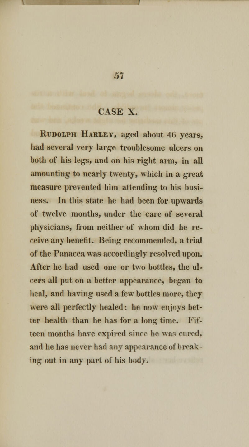 CASE X. Rudolph Harlet, aged about 46 years, had several very large troublesome ulcers on botli of his legs, and on his right arm, in all amounting to nearly twenty, which in a great measure prevented him attending to his busi- ness. In this state he had been for upwards of twelve months, under the care of several physicians, from neither of whom did he re- ceive any benefit. Being recommended, a trial of the Panacea was accordingly resolved upon. After he had used one or two bottles, the ul- cers all put on a better appearance, began to heal, and having used a few bottles more, they were all perfectly healed: he now enjoys bet- ter health than he has for a long time. Fif- teen months have expired since he was cured, and he has never had any appearance of break- ing out in any part of his body.
