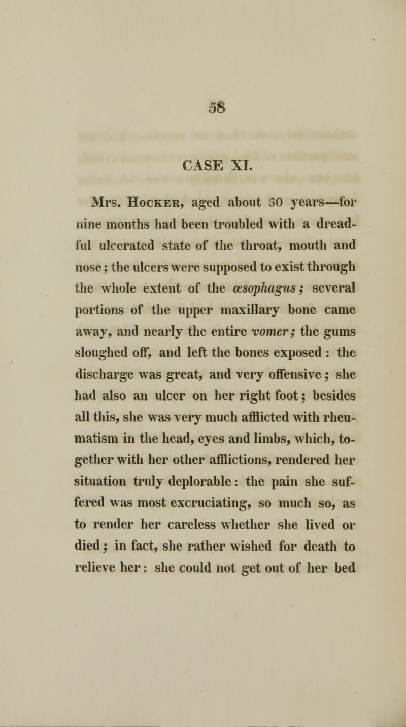 CASE XI. Mrs. Hocker, aged about 50 years—for nine months had been troubled with a dread- ful ulcerated state of the throat, mouth and nose; the ulcers were supposed to exist through the whole extent of the oesophagus; several portions of the upper maxillary bone came away, and nearly the entire vomer; the gums sloughed off, and left the bones exposed : the discharge was great, and very offensive; she had also an ulcer on her right foot; besides all this, she was very much afflicted with rheu- matism in the head, eyes and limbs, which, to- gether with her other afflictions, rendered her situation truly deplorable: the pain she suf- fered was most excruciating, so much so, as to render her careless whether she lived or died; in fact, she rather wished for death to relieve her: she could not get out of her bed