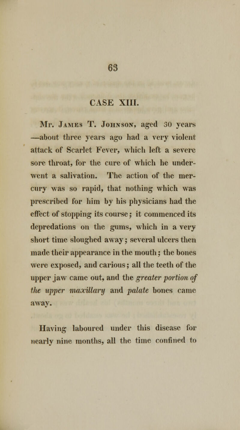 CASE XIII. Mi*. James T. Johnson, aged 30 years —about three years ago had a very violent attack of Scarlet Fever, which left a severe sore throat, for the cure of which he under- went a salivation. The action of the mer- cury was so rapid, that nothing which was prescribed for him by his physicians had the effect of stopping its course; it commenced its depredations on the gums, which in a very short time sloughed a,way; several ulcers then made their appearance in the mouth; the bones were exposed, and carious; all the teeth of the upper jaw came out, and the greater portion of the upper maxillarij and palate bones came away. Having laboured under this disease for nearly nine months, all the time confined to