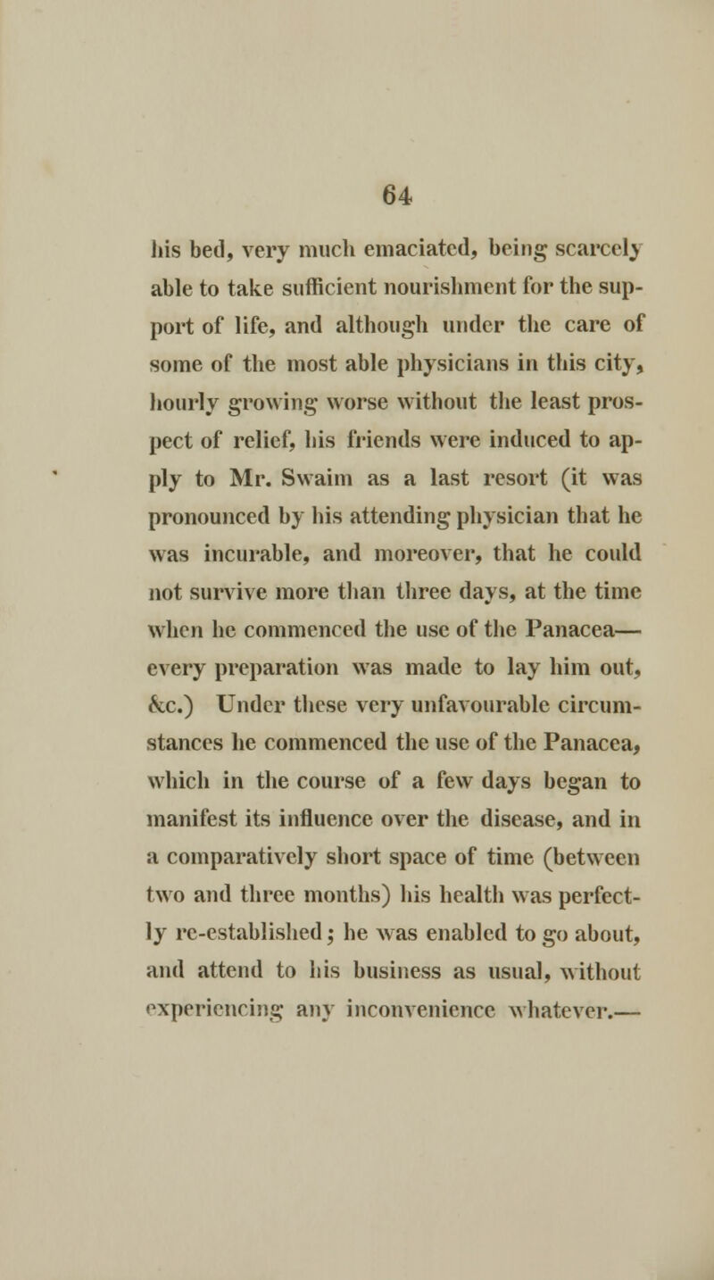 his bed, very much emaciated, being scarcely able to take sufficient nourishment for the sup- port of life, and although under the care of some of the most able physicians in this city, hourly growing worse without the least pros- pect of relief, his friends were induced to ap- ply to Mr. Swaim as a last resort (it was pronounced by his attending physician that he was incurable, and moreover, that he could not survive more than three days, at the time when he commenced the use of the Panacea— every preparation was made to lay him out, &c.) Under these very unfavourable circum- stances he commenced the use of the Panacea, which in the course of a few days began to manifest its influence over the disease, and in a comparatively short space of time (between two and three months) his health was perfect- ly re-established; he was enabled to go about, and attend to his business as usual, without experiencing any inconvenience whatever.—