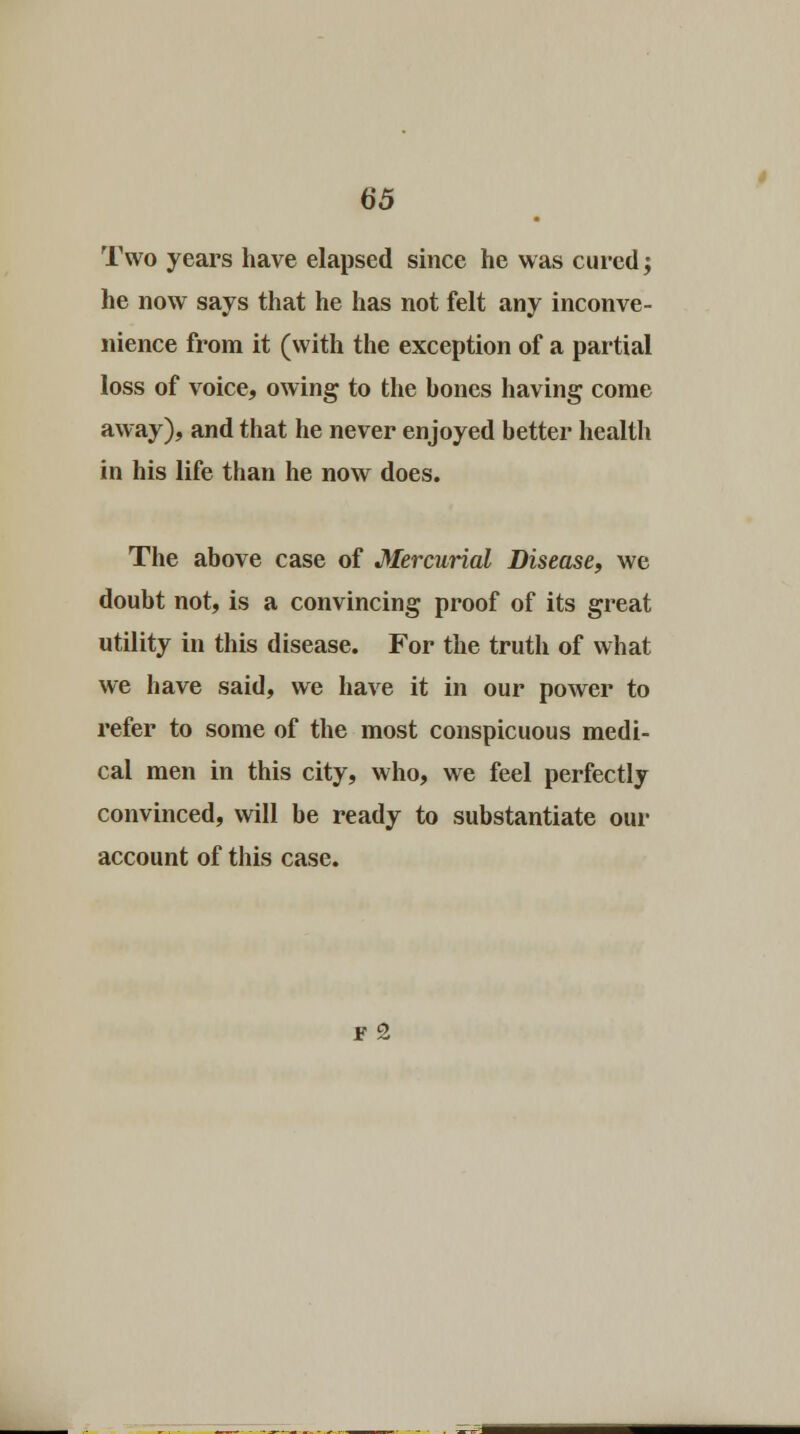 Two years have elapsed since he was cured; he now says that he has not felt any inconve- nience from it (with the exception of a partial loss of voice, owing to the bones having come away), and that he never enjoyed better health in his life than he now does. The above case of Mercurial Disease, we doubt not, is a convincing proof of its great utility in this disease. For the truth of what we have said, we have it in our power to refer to some of the most conspicuous medi- cal men in this city, who, we feel perfectly convinced, will be ready to substantiate our account of this case. F 2