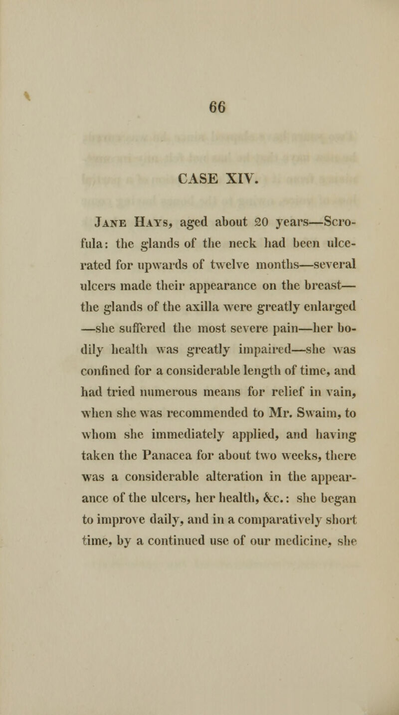 CASE XIV. Jane Hays, aged about 20 years—Scro- fula: the glands of the neck had been ulce- rated for upwards of twelve months—several ulcers made their appearance on the breast— the glands of the axilla were greatly enlarged —she suffered the most severe pain—her bo- dily health was greatly impaired—she was confined for a considerable length of time, and had tried numerous means for relief in vain, when she was recommended to Mr. Swaim, to whom she immediately applied, and having taken the Panacea for about two weeks, there was a considerable alteration in the appear- ance of the ulcers, her health, &c.: she began to improve daily, and in a comparatively short time, by a continued use of our medicine, she