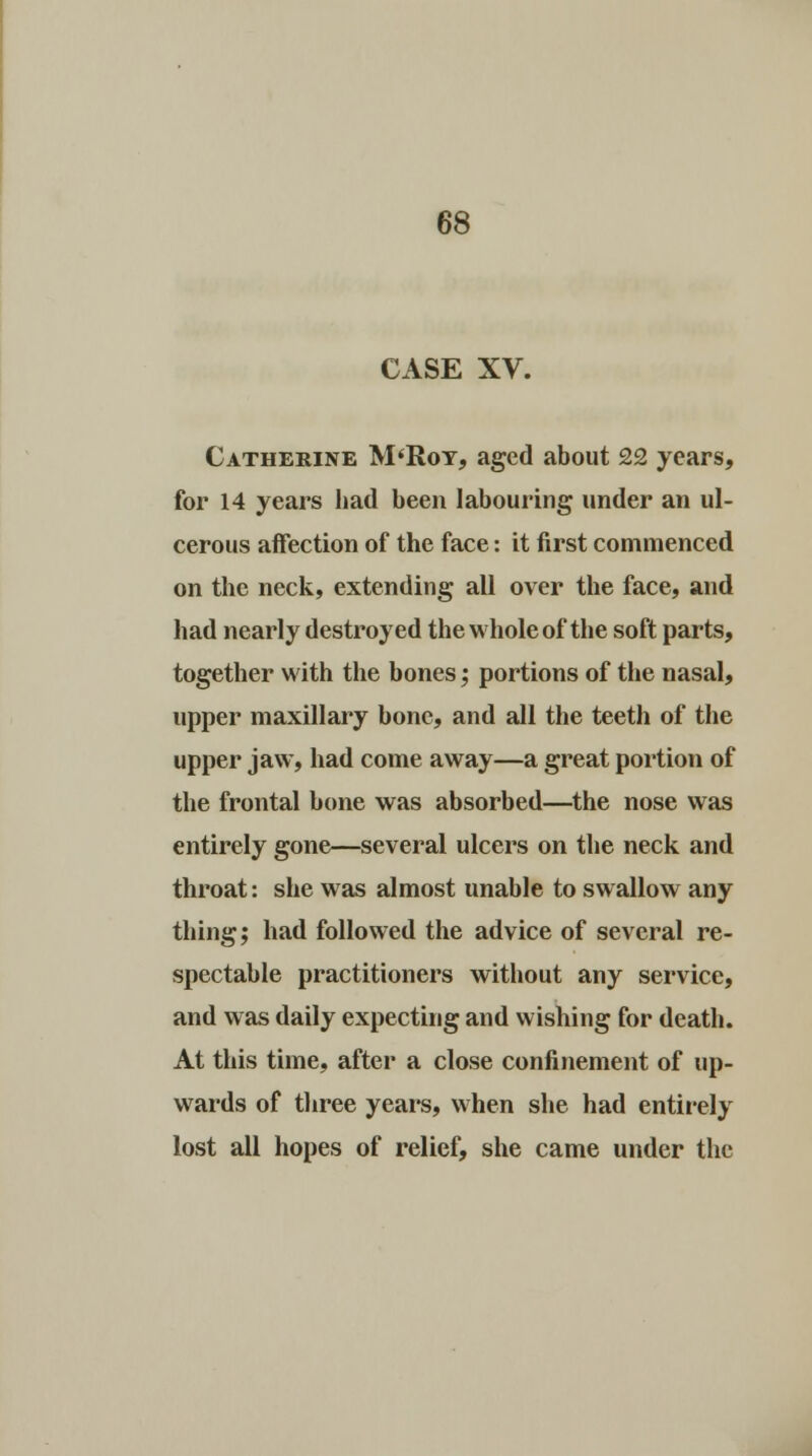 CASE XV. Catherine M'Roy, aged about 22 years, for 14 years had been labouring under an ul- cerous affection of the face: it first commenced on the neck, extending all over the face, and had nearly destroyed the whole of the soft parts, together with the bones; portions of the nasal, upper maxillary bone, and all the teeth of the upper jaw, had come away—a great portion of the frontal bone was absorbed—the nose was entirely gone—several ulcers on the neck and throat: she was almost unable to swallow any thing; had followed the advice of several re- spectable practitioners without any service, and was daily expecting and wishing for death. At this time, after a close confinement of up- wards of three years, when she had entirely lost all hopes of relief, she came under the